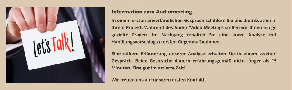 In einem ersten unverbindlichen Gespräch schildern Sie uns die Situation in Ihrem Projekt. Während des Audio-/Video-Meetings stellen wir Ihnen einige gezielte Fragen. Im Nachgang erhalten Sie eine kurze Analyse mit Handlungsvorschlag zu ersten Gegenmaßnahmen.  Eine nähere Erläuterung unserer Analyse erhalten Sie in einem zweiten Gespräch. Beide Gespräche dauern erfahrungsgemäß nicht länger als 15 Minuten. Eine gut investierte Zeit!   Wir freuen uns auf unseren ersten Kontakt.  Information zum Audiomeeting