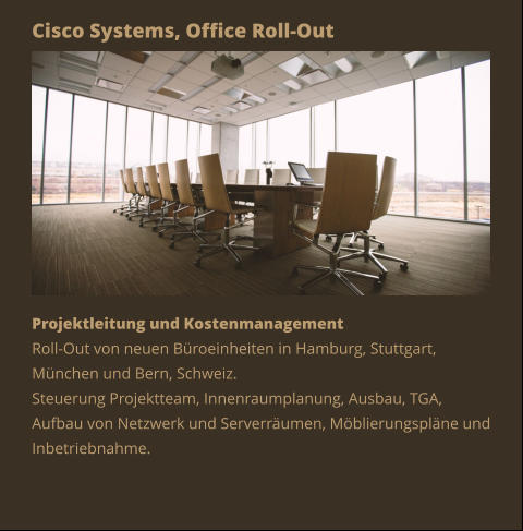 Cisco Systems, Office Roll-Out Projektleitung und Kostenmanagement Roll-Out von neuen Büroeinheiten in Hamburg, Stuttgart, München und Bern, Schweiz. Steuerung Projektteam, Innenraumplanung, Ausbau, TGA, Aufbau von Netzwerk und Serverräumen, Möblierungspläne und Inbetriebnahme.